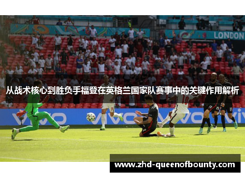 从战术核心到胜负手福登在英格兰国家队赛事中的关键作用解析 从战术核心到胜负手福登在英格兰国家队赛事中的关键作用解析