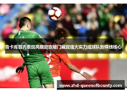 鲁卡库首秀表现亮眼助攻破门展现强大实力成球队新锋线核心