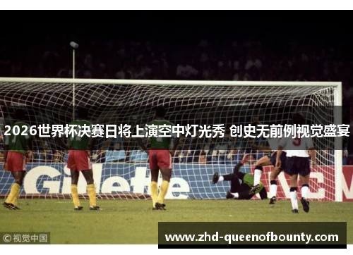 2026世界杯决赛日将上演空中灯光秀 创史无前例视觉盛宴