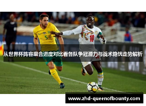 从世界杯阵容磨合进度对比看各队争冠潜力与战术隐忧走势解析